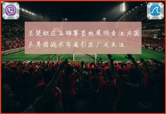 王楚钦在亚锦赛首轮展现专注力国乒男团战术布局引发广泛关注