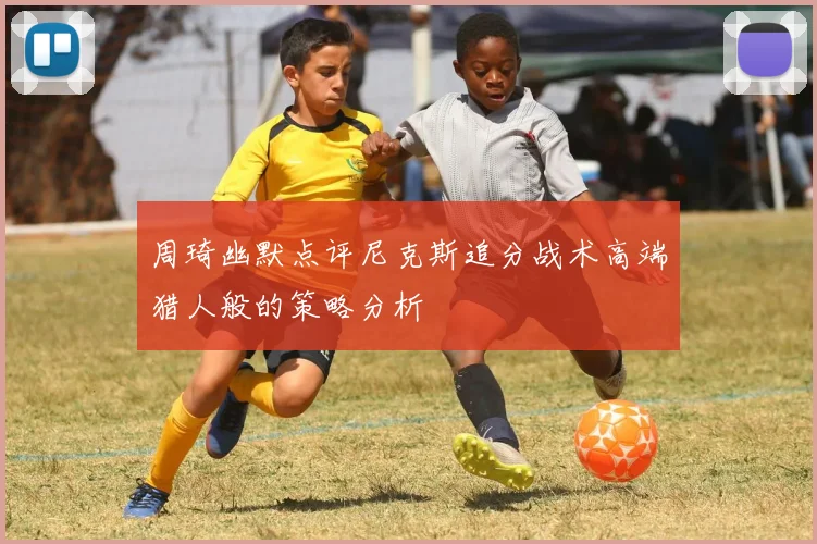 周琦幽默点评尼克斯追分战术高端猎人般的策略分析