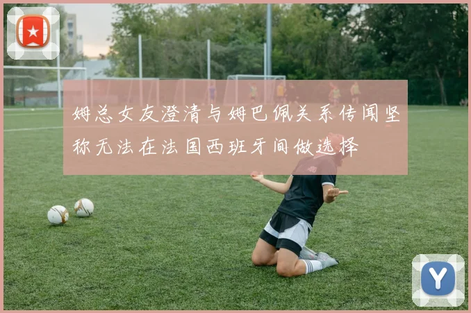 姆总女友澄清与姆巴佩关系传闻坚称无法在法国西班牙间做选择