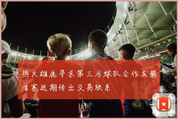 热火雄鹿寻求第三方球队合作灰熊活塞近期传出交易联系