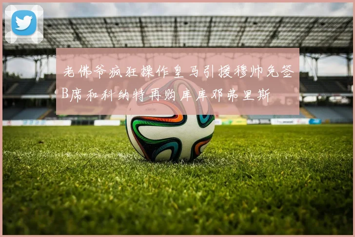 老佛爷疯狂操作皇马引援穆帅免签B席和科纳特再购库库邓弗里斯