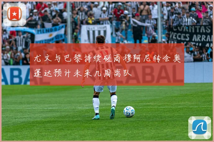 尤文与巴黎持续磋商穆阿尼转会奥蓬达预计未来几周离队