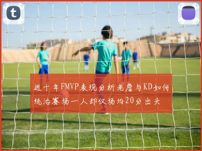 近十年FMVP表现分析老詹与KD如何统治赛场一人却仅场均20分出头