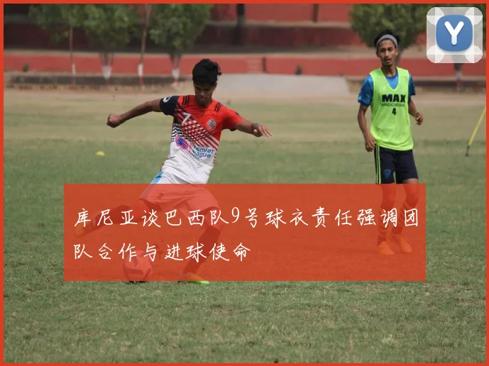 库尼亚谈巴西队9号球衣责任强调团队合作与进球使命