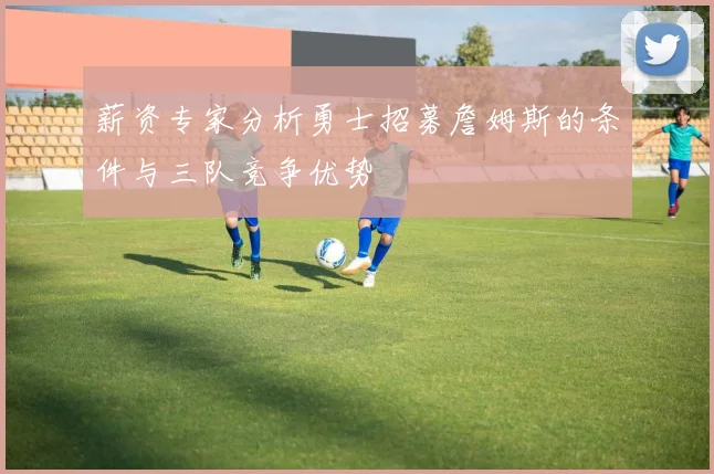 薪资专家分析勇士招募詹姆斯的条件与三队竞争优势