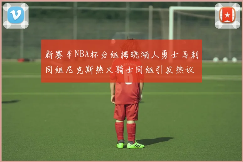 新赛季NBA杯分组揭晓湖人勇士马刺同组尼克斯热火骑士同组引发热议
