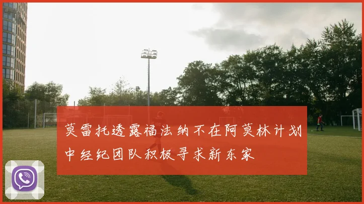 莫雷托透露福法纳不在阿莫林计划中经纪团队积极寻求新东家