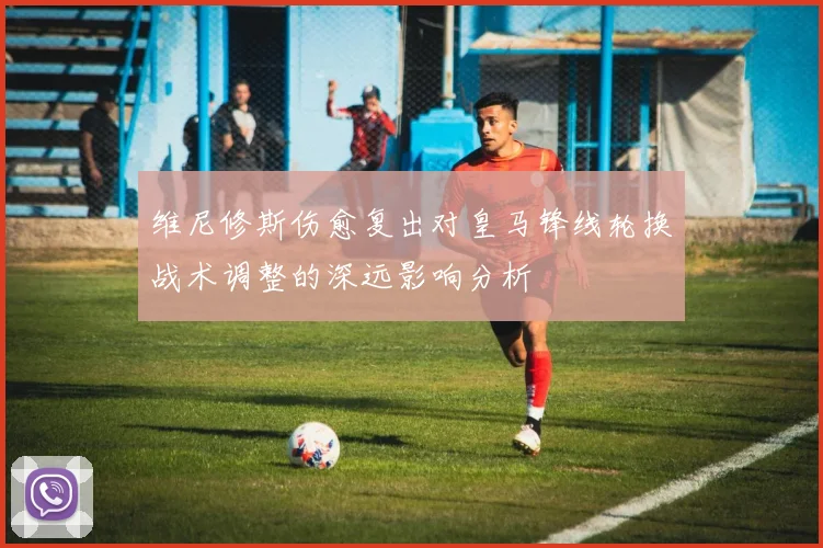维尼修斯伤愈复出对皇马锋线轮换战术调整的深远影响分析