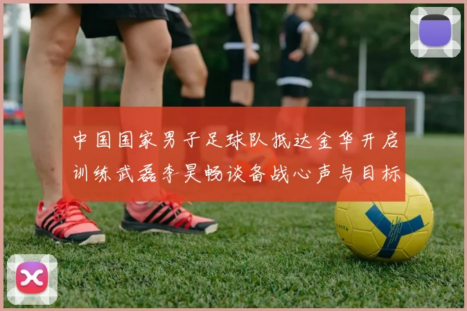 中国国家男子足球队抵达金华开启训练武磊李昊畅谈备战心声与目标