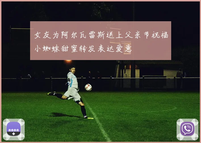 女友为阿尔瓦雷斯送上父亲节祝福小蜘蛛甜蜜转发表达爱意